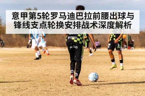 意甲第5轮罗马迪巴拉前腰出球与锋线支点轮换安排战术深度解析