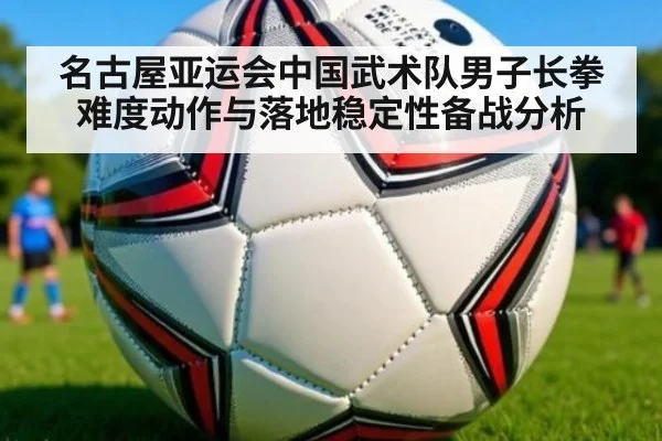 名古屋亚运会中国武术队男子长拳难度动作与落地稳定性备战分析